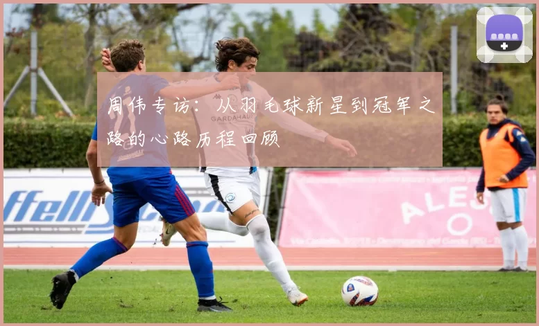 周伟专访：从羽毛球新星到冠军之路的心路历程回顾