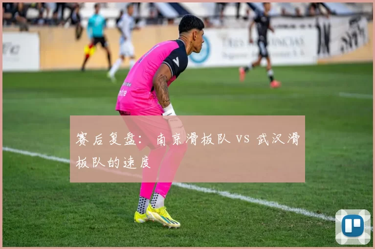 赛后复盘：南京滑板队 vs 武汉滑板队的速度