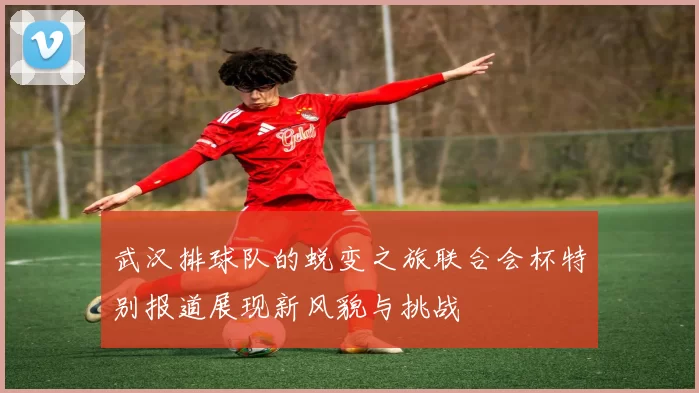 武汉排球队的蜕变之旅联合会杯特别报道展现新风貌与挑战