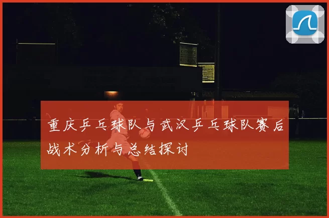 重庆乒乓球队与武汉乒乓球队赛后战术分析与总结探讨