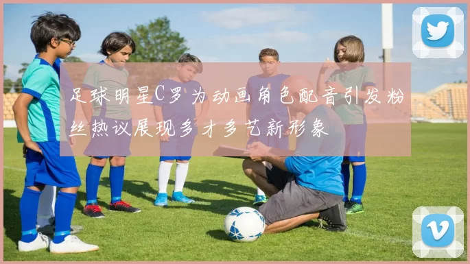 足球明星C罗为动画角色配音引发粉丝热议展现多才多艺新形象