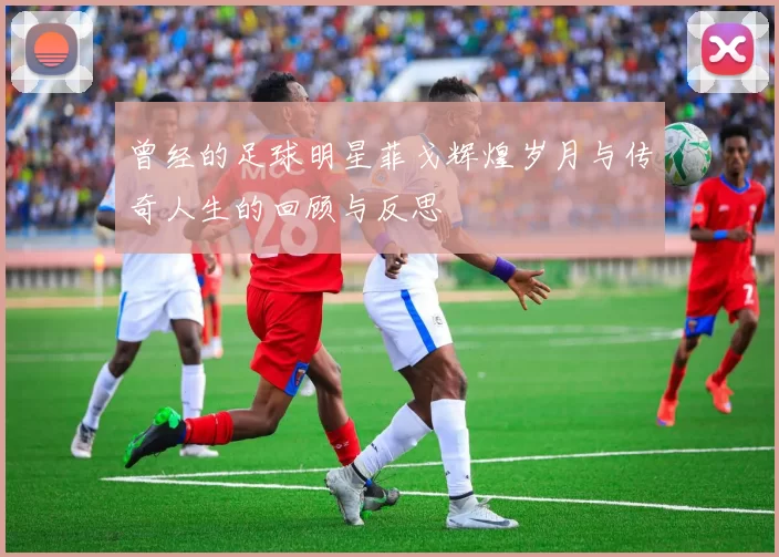 曾经的足球明星菲戈辉煌岁月与传奇人生的回顾与反思