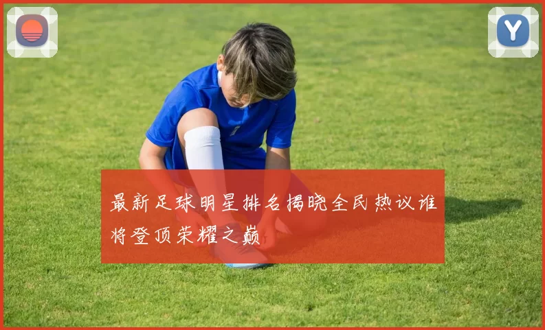 最新足球明星排名揭晓全民热议谁将登顶荣耀之巅