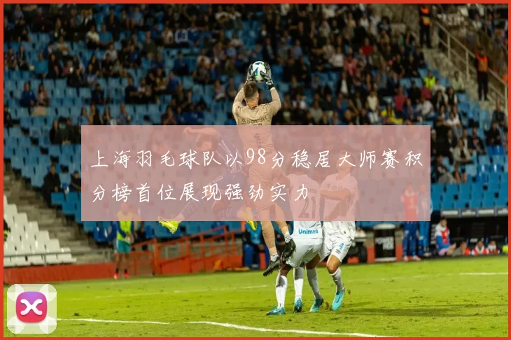 上海羽毛球队以98分稳居大师赛积分榜首位展现强劲实力